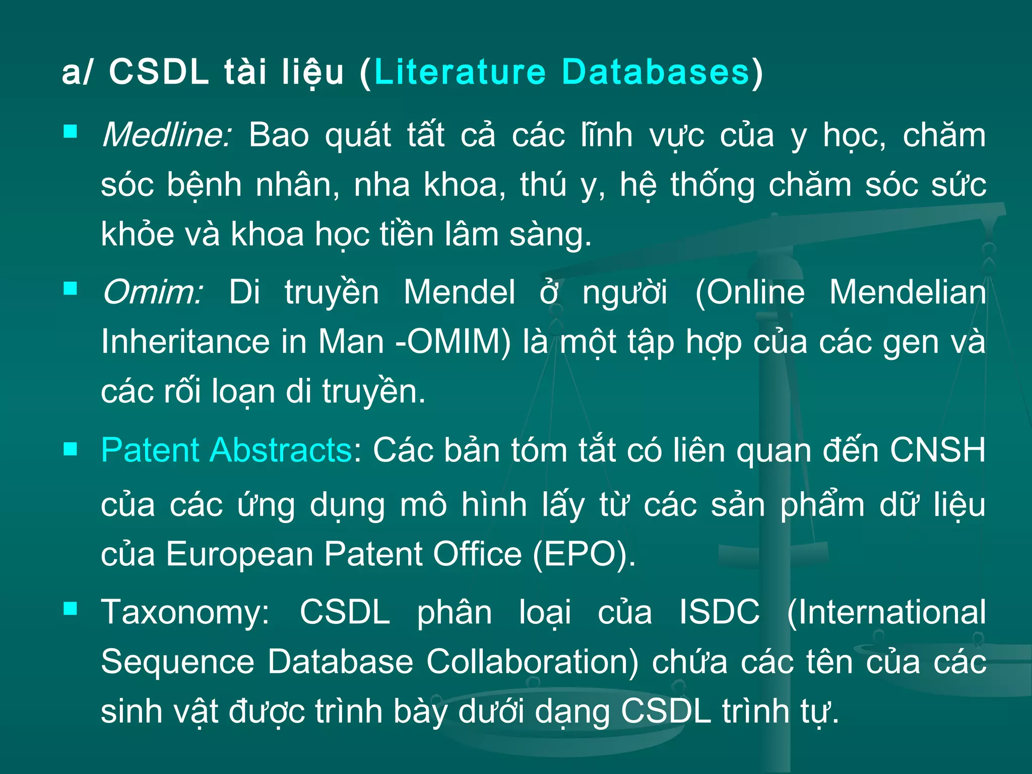 a/ CSDL tài liệu (Literature Databases)
 Medline: Bao quát tất cả các lĩnh vực của y học, chăm
sóc bệnh nhân, nha khoa, thú y, hệ thống chăm sóc sức
khỏe và khoa học tiền lâm sàng.
 Omim: Di truyền Mendel ở người (Online Mendelian
Inheritance in Man -OMIM) là một tập hợp của các gen và
các rối loạn di truyền.
 Patent Abstracts: Các bản tóm tắt có liên quan đến CNSH
của các ứng dụng mô hình lấy từ các sản phẩm dữ liệu
của European Patent Office (EPO).
 Taxonomy: CSDL phân loại của ISDC (International
Sequence Database Collaboration) chứa các tên của các
sinh vật được trình bày dưới dạng CSDL trình tự.
 