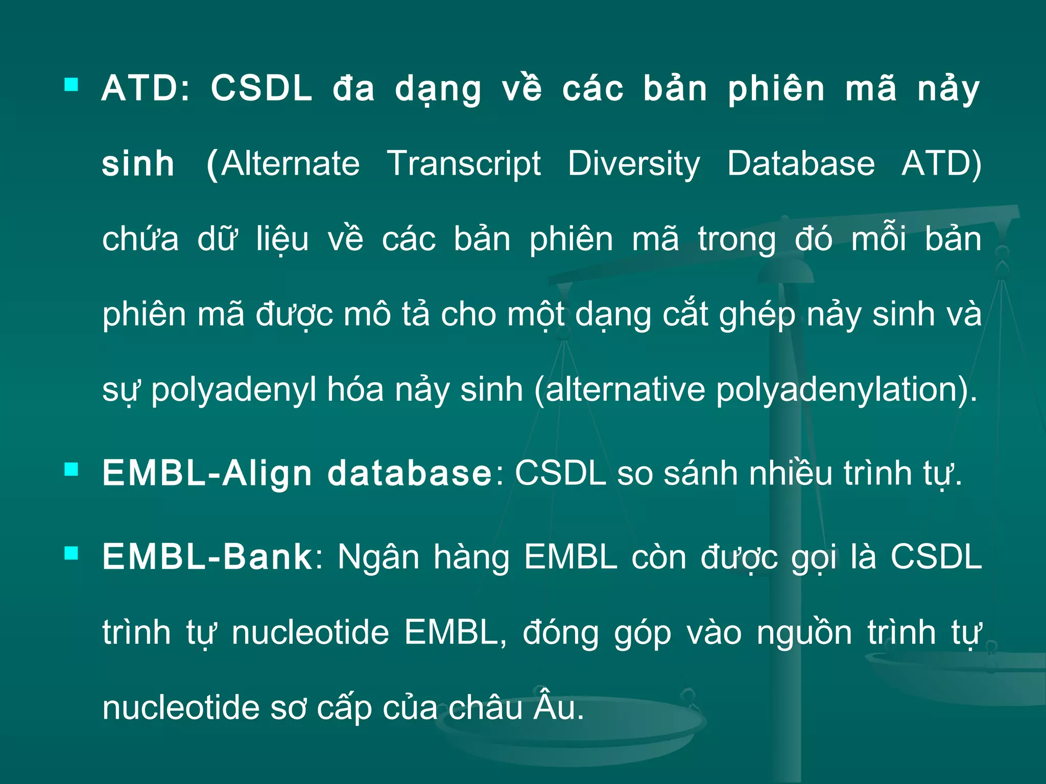  ATD: CSDL đa dạng về các bản phiên mã nảy
sinh (Alternate Transcript Diversity Database ATD)
chứa dữ liệu về các bản phiên mã trong đó mỗi bản
phiên mã được mô tả cho một dạng cắt ghép nảy sinh và
sự polyadenyl hóa nảy sinh (alternative polyadenylation).
 EMBL-Align database: CSDL so sánh nhiều trình tự.
 EMBL-Bank: Ngân hàng EMBL còn được gọi là CSDL
trình tự nucleotide EMBL, đóng góp vào nguồn trình tự
nucleotide sơ cấp của châu Âu.
 