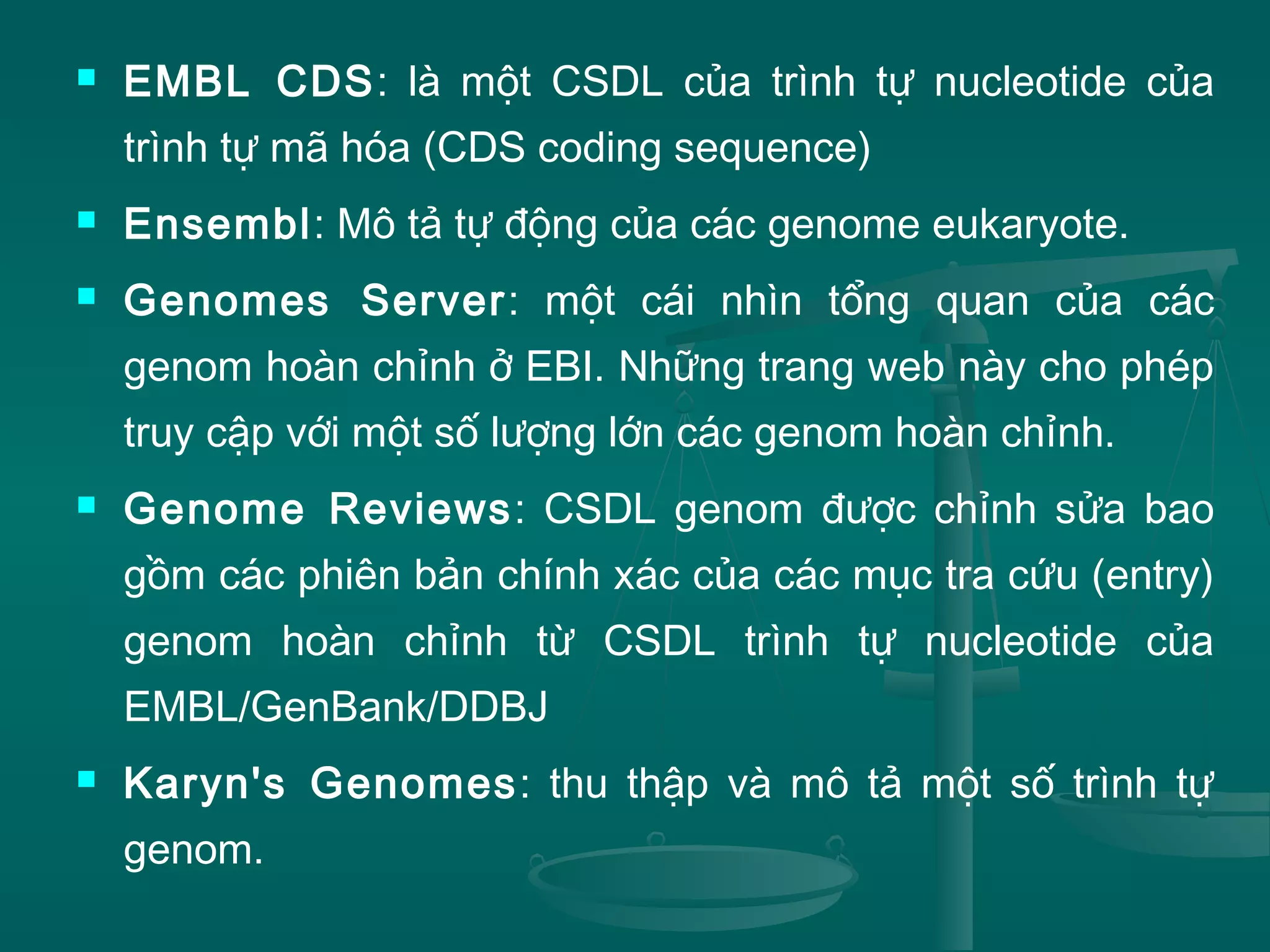 EMBL CDS: là một CSDL của trình tự nucleotide của
trình tự mã hóa (CDS coding sequence)
 Ensembl: Mô tả tự động của các genome eukaryote.
 Genomes Server: một cái nhìn tổng quan của các
genom hoàn chỉnh ở EBI. Những trang web này cho phép
truy cập với một số lượng lớn các genom hoàn chỉnh.
 Genome Reviews: CSDL genom được chỉnh sửa bao
gồm các phiên bản chính xác của các mục tra cứu (entry)
genom hoàn chỉnh từ CSDL trình tự nucleotide của
EMBL/GenBank/DDBJ
 Karyn's Genomes: thu thập và mô tả một số trình tự
genom.
 