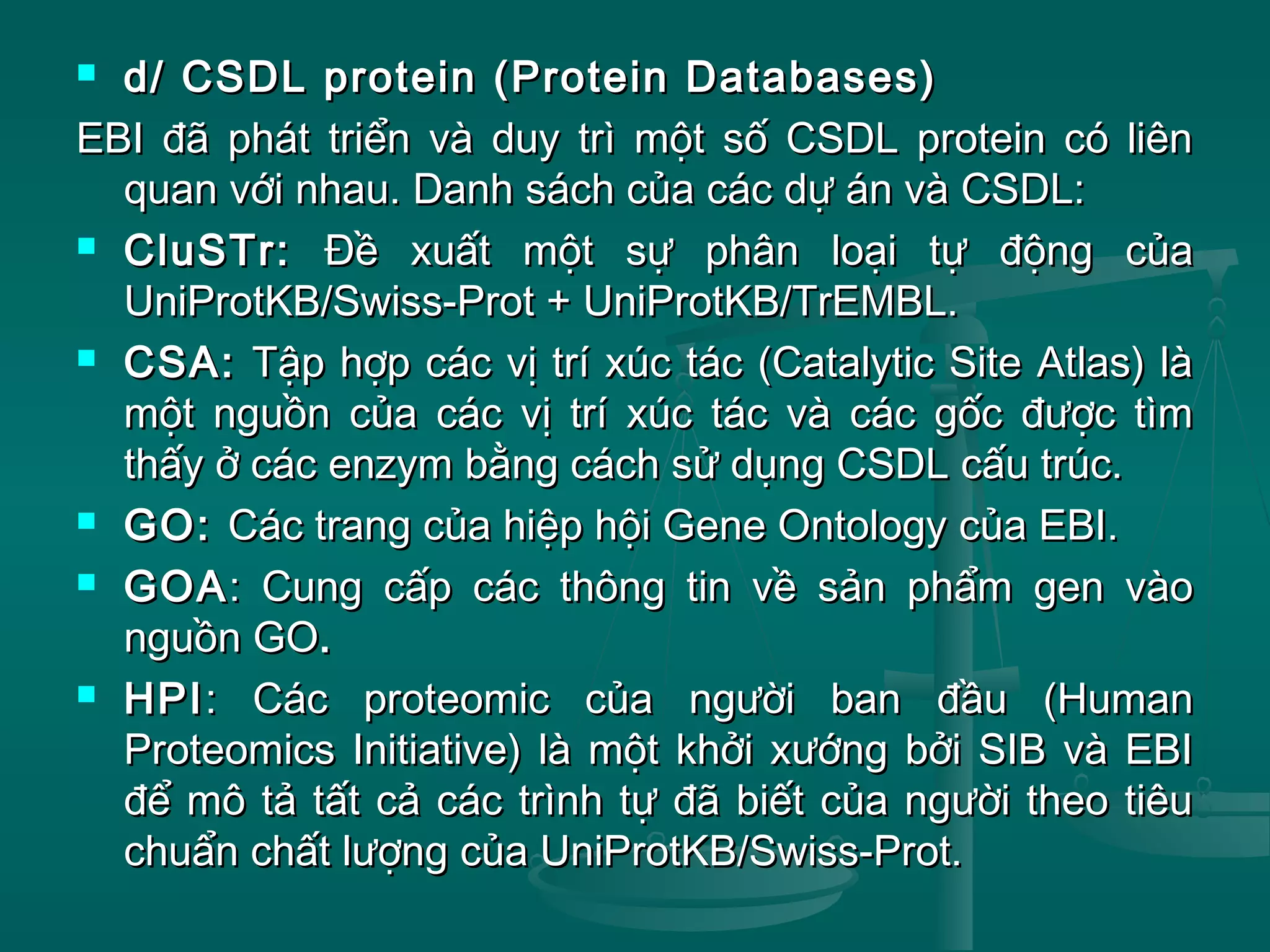  d/ CSDL protein (Protein Databases)d/ CSDL protein (Protein Databases)
EBI đã phát triển và duy trì một số CSDL protein có liênEBI đã phát triển và duy trì một số CSDL protein có liên
quan với nhau. Danh sách của các dự án và CSDL:quan với nhau. Danh sách của các dự án và CSDL:
 CluSTr:CluSTr: Đề xuất một sự phân loại tự động củaĐề xuất một sự phân loại tự động của
UniProtKB/Swiss-Prot + UniProtKB/TrEMBL.UniProtKB/Swiss-Prot + UniProtKB/TrEMBL.
 CSA:CSA: Tập hợp các vị trí xúc tác (Catalytic Site Atlas) làTập hợp các vị trí xúc tác (Catalytic Site Atlas) là
một nguồn của các vị trí xúc tác và các gốc được tìmmột nguồn của các vị trí xúc tác và các gốc được tìm
thấy ở các enzym bằng cách sử dụng CSDL cấu trúc.thấy ở các enzym bằng cách sử dụng CSDL cấu trúc.
 GO:GO: Các trang của hiệp hội Gene Ontology của EBI.Các trang của hiệp hội Gene Ontology của EBI.
 GOAGOA: Cung cấp các thông tin về sản phẩm gen vào: Cung cấp các thông tin về sản phẩm gen vào
nguồn GOnguồn GO..
 HPIHPI: Các proteomic của người ban đầu (Human: Các proteomic của người ban đầu (Human
Proteomics Initiative) là một khởi xướng bởi SIB và EBIProteomics Initiative) là một khởi xướng bởi SIB và EBI
để mô tả tất cả các trình tự đã biết của người theo tiêuđể mô tả tất cả các trình tự đã biết của người theo tiêu
chuẩn chất lượng của UniProtKB/Swiss-Prot.chuẩn chất lượng của UniProtKB/Swiss-Prot.
 