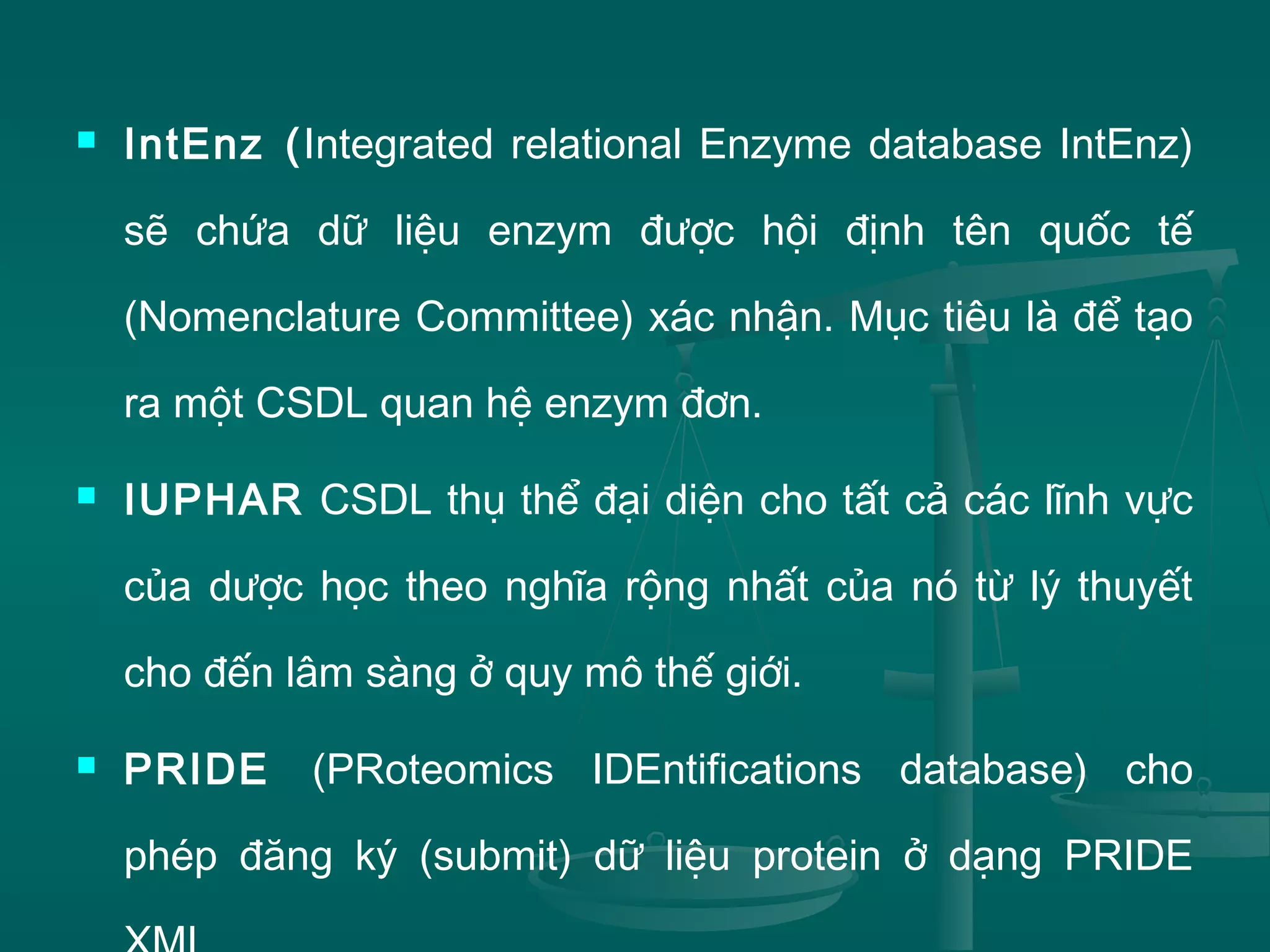  IntEnz (Integrated relational Enzyme database IntEnz)
sẽ chứa dữ liệu enzym được hội định tên quốc tế
(Nomenclature Committee) xác nhận. Mục tiêu là để tạo
ra một CSDL quan hệ enzym đơn.
 IUPHAR CSDL thụ thể đại diện cho tất cả các lĩnh vực
của dược học theo nghĩa rộng nhất của nó từ lý thuyết
cho đến lâm sàng ở quy mô thế giới.
 PRIDE (PRoteomics IDEntifications database) cho
phép đăng ký (submit) dữ liệu protein ở dạng PRIDE
 