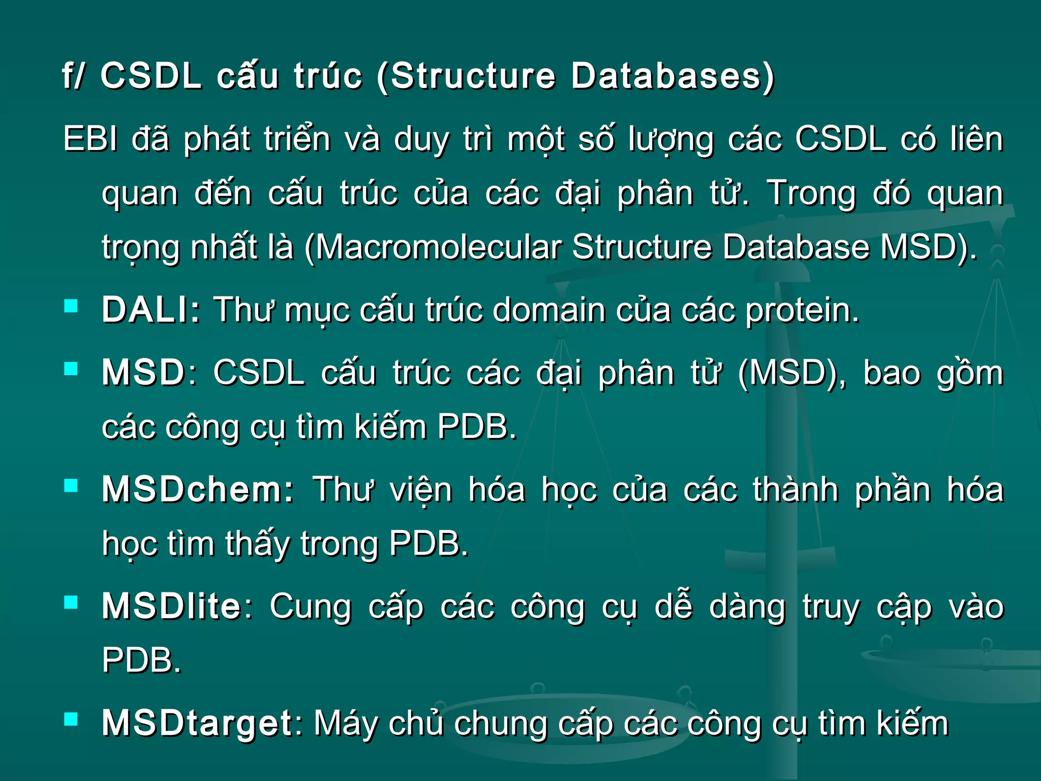 f/ CSDL cấu trúc (Structure Databases)f/ CSDL cấu trúc (Structure Databases)
EBI đã phát triển và duy trì một số lượng các CSDL có liênEBI đã phát triển và duy trì một số lượng các CSDL có liên
quan đến cấu trúc của các đại phân tử. Trong đó quanquan đến cấu trúc của các đại phân tử. Trong đó quan
trọng nhất là (Macromolecular Structure Database MSD).trọng nhất là (Macromolecular Structure Database MSD).
 DALI:DALI: Thư mục cấu trúc domain của các protein.Thư mục cấu trúc domain của các protein.
 MSDMSD: CSDL cấu trúc các đại phân tử (MSD), bao gồm: CSDL cấu trúc các đại phân tử (MSD), bao gồm
các công cụ tìm kiếm PDB.các công cụ tìm kiếm PDB.
 MSDchem:MSDchem: Thư viện hóa học của các thành phần hóaThư viện hóa học của các thành phần hóa
học tìm thấy trong PDB.học tìm thấy trong PDB.
 MSDliteMSDlite: Cung cấp các công cụ dễ dàng truy cập vào: Cung cấp các công cụ dễ dàng truy cập vào
PDB.PDB.
 MSDtargetMSDtarget: Máy chủ chung cấp các công cụ tìm kiếm: Máy chủ chung cấp các công cụ tìm kiếm
 