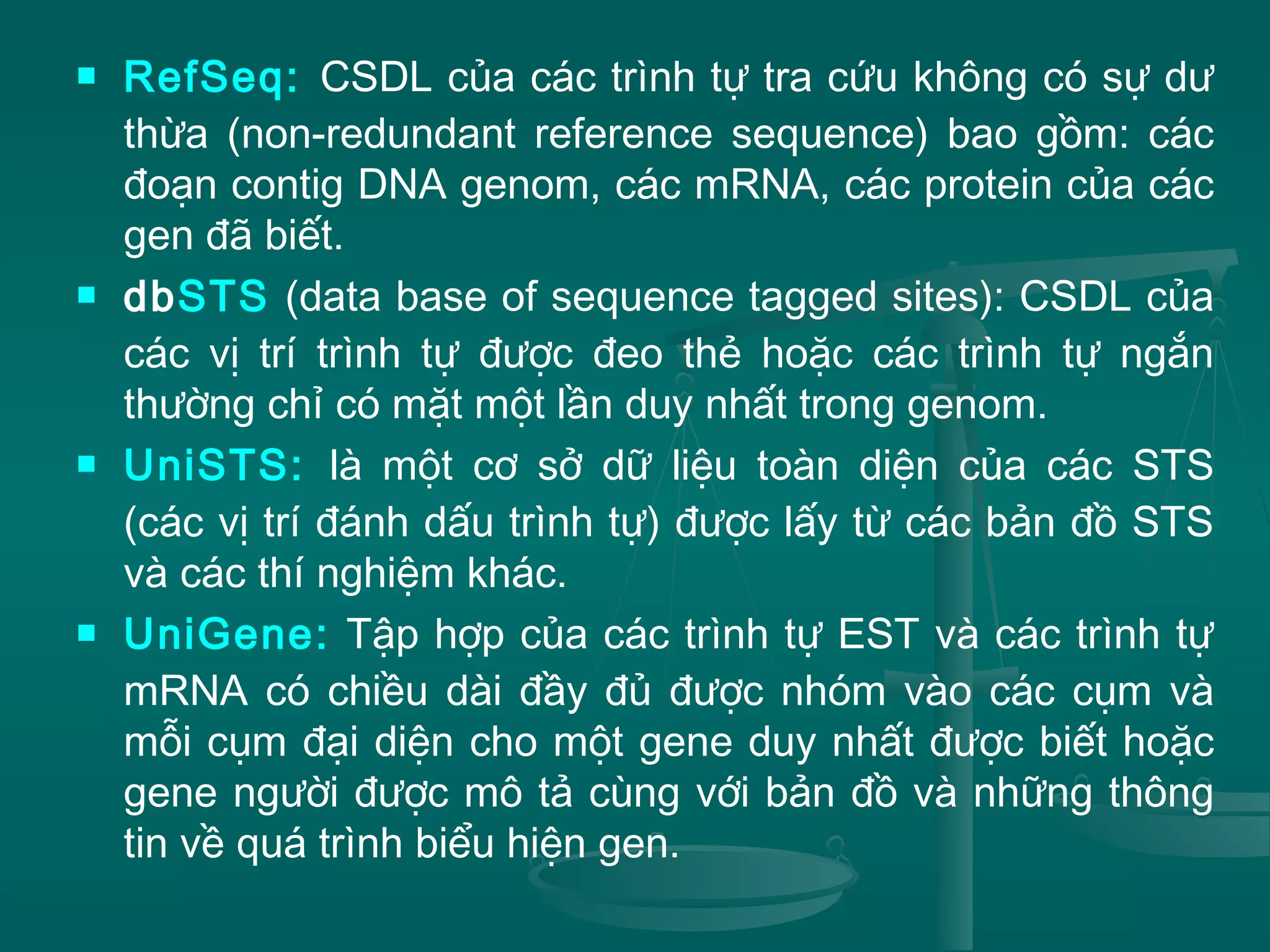  RefSeq: CSDL của các trình tự tra cứu không có sự dư
thừa (non-redundant reference sequence) bao gồm: các
đoạn contig DNA genom, các mRNA, các protein của các
gen đã biết.
 dbSTS (data base of sequence tagged sites): CSDL của
các vị trí trình tự được đeo thẻ hoặc các trình tự ngắn
thường chỉ có mặt một lần duy nhất trong genom.
 UniSTS: là một cơ sở dữ liệu toàn diện của các STS
(các vị trí đánh dấu trình tự) được lấy từ các bản đồ STS
và các thí nghiệm khác.
 UniGene: Tập hợp của các trình tự EST và các trình tự
mRNA có chiều dài đầy đủ được nhóm vào các cụm và
mỗi cụm đại diện cho một gene duy nhất được biết hoặc
gene người được mô tả cùng với bản đồ và những thông
tin về quá trình biểu hiện gen.
 