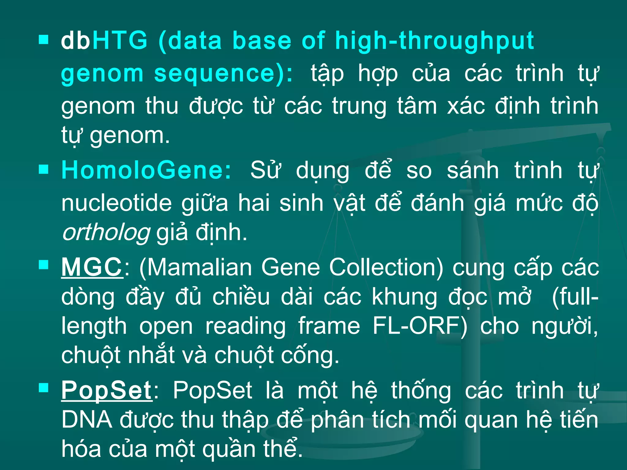  dbHTG (data base of high-throughput
genom sequence): tập hợp của các trình tự
genom thu được từ các trung tâm xác định trình
tự genom.
 HomoloGene: Sử dụng để so sánh trình tự
nucleotide giữa hai sinh vật để đánh giá mức độ
ortholog giả định.
 MGC: (Mamalian Gene Collection) cung cấp các
dòng đầy đủ chiều dài các khung đọc mở (full-
length open reading frame FL-ORF) cho người,
chuột nhắt và chuột cống.
 PopSet: PopSet là một hệ thống các trình tự
DNA được thu thập để phân tích mối quan hệ tiến
hóa của một quần thể.
 
