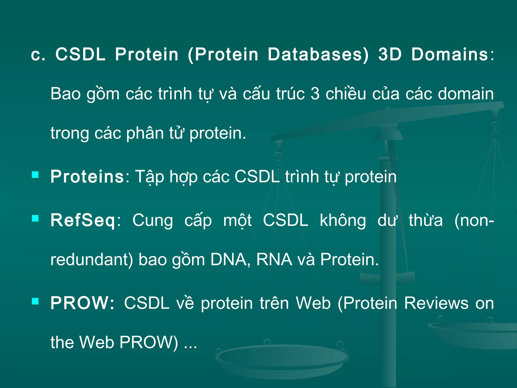 c. CSDL Protein (Protein Databases) 3D Domains:
Bao gồm các trình tự và cấu trúc 3 chiều của các domain
trong các phân tử protein.
 Proteins: Tập hợp các CSDL trình tự protein
 RefSeq: Cung cấp một CSDL không dư thừa (non-
redundant) bao gồm DNA, RNA và Protein.
 PROW: CSDL về protein trên Web (Protein Reviews on
the Web PROW) ...
 