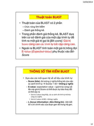13/03/2013
12
Thuật toán BLAST
• Thuật toán của BLAST có 2 phần
– Chức năng tìm kiếm
– Đánh giá thống kê.
• Trong phần đánh giá thống kê, BLAST dựa
trên cơ sở đánh giá của một cặp trình tự để
tính ra một giá trị gọi là [Bit-score]. Giá trị
Score càng cao các trình tự bắt cặp càng cao.
• Ngoài ra BLAST tính toán một giá trị trông đợi
E-Value (Expected-Value) phụ thuộc vào Bit-
Score
THÔNG SỐ TÌM KIẾM BLAST
• Dựa vào các mối quan hệ về số liệu của trình tự
– Score (bits): đo lường ý nghĩa thống kê của việc
so sánh trình tự  Scores < 50 = không ý nghĩa
– E-value: expectation value – (giá trị kỳ vọng) số
lần mà giá trị Score có thể được dự báo thay đổi
có thể xảy ra
• Giá trị E-value càng thấp, các so sánh về trình tự mã hóa
càng có ý nghĩa.
• Giá trị E-value >0.001 = không ý nghĩa
– L (locus information: điểm thông tin) –liên kết
tới vị trí chính xác của đoạn gen đó trong hệ gen.
 