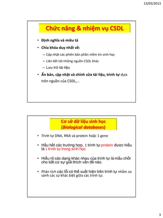 13/03/2013
3
Chức năng & nhiệm vụ CSDL
• Định nghĩa và miêu tả
• Chìa khóa duy nhất về:
– Cập nhật các phiên bản phần mềm tin sinh học
– Liên kết tới những nguồn CSDL khác
– Lưu trữ tài liệu
• Ấn bản, cập nhật và chỉnh sửa tài liệu, trình tự dựa
trên nguồn của CSDL,…
Cơ sở dữ liệu sinh học
(Biological databases)
• Trình tự DNA, RNA và protein hoặc 1 gene
• Hầu hết các trường hợp, 1 trình tự protein được hiểu
là 1 trình tự trong sinh học
• Hiểu rõ các dạng khác nhau của trình tự là mấu chốt
cho bất cứ sự giải thích vấn đề nào.
• Phân tích các lỗi có thể xuất hiện trên trình tự nhằm so
sánh các sự khác biệt giữa các trình tự.
 