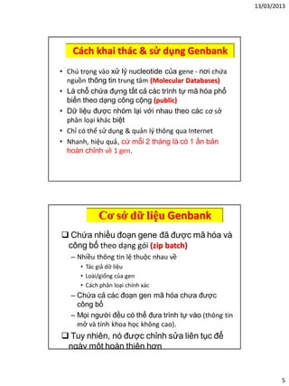 13/03/2013
5
Cách khai thác & sử dụng Genbank
• Chú trọng vào xử lý nucleotide của gene - nơi chứa
nguồn thông tin trung tâm (Molecular Databases)
• Là chỗ chứa đựng tất cả các trình tự mã hóa phổ
biến theo dạng công cộng (public)
• Dữ liệu được nhóm lại với nhau theo các cơ sở
phân loại khác biệt
• Chỉ có thể sử dụng & quản lý thông qua Internet
• Nhanh, hiệu quả, cứ mỗi 2 tháng là có 1 ấn bản
hoàn chỉnh về 1 gen.
Cơ sở dữ liệu Genbank
 Chứa nhiều đoạn gene đã được mã hóa và
công bố theo dạng gói (zip batch)
– Nhiều thông tin lệ thuộc nhau về
• Tác giả dữ liệu
• Loài/giống của gen
• Cách phân loại chính xác
– Chứa cả các đoạn gen mã hóa chưa được
công bố
– Mọi người đều có thể đưa trình tự vào (thông tin
mở và tính khoa học không cao).
 Tuy nhiên, nó được chỉnh sửa liên tục để
ngày một hoàn thiện hơn
 