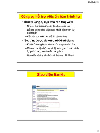 13/03/2013
9
Công cụ hỗ trợ việc ấn bản trình tự
• BankIt: Công cụ dựa trên nền tảng web:
– Nhanh & đơn giản, cần độ chính xác cao
– Dễ sử dụng cho việc cập nhật các trình tự
đơn giản
– Kết nối với Internet để ấn bản online
• Sequin: được download để sử dụng
– Khó sử dụng hơn, chỉnh sửa được nhiều lần
– Có các tư liệu hỗ trợ và lý tưởng cho các trình
tự phức tạp, lớn và đa dạng hơn.
– Làm việc không cần kết nối Internet (Offline)
Giao diện BankIt
 
