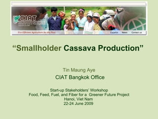 “ Smallholder  Cassava Production”  Tin Maung Aye   CIAT Bangkok Office Start-up Stakeholders’ Workshop Food, Feed, Fuel, and Fiber for a  Greener Future Project Hanoi, Viet Nam  22-24 June 2009  