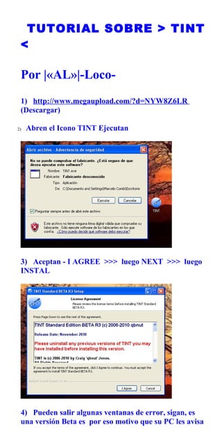 TUTORIAL SOBRE > TINT
 <

 Por |«AL»|-Loco-
 1) http://www.megaupload.com/?d=NYW8Z6LR
 (Descargar)

2)   Abren el Icono TINT Ejecutan




 3) Aceptan - I AGREE >>> luego NEXT >>> luego
 INSTAL




 4) Pueden salir algunas ventanas de error, sigan, es
 una versión Beta es por eso motivo que su PC les avisa
 