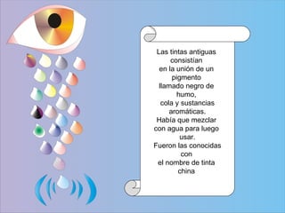 Las tintas antiguas  consistían  en la unión de un  pigmento  llamado negro de  humo,  cola y sustancias aromáticas.  Había que mezclar  con agua para luego  usar. Fueron las conocidas  con  el nombre de tinta  china  