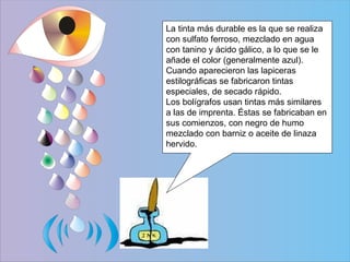 La tinta más durable es la que se realiza con sulfato ferroso, mezclado en agua con tanino y ácido gálico, a lo que se le añade el color (generalmente azul). Cuando aparecieron las lapiceras estilográficas se fabricaron tintas especiales, de secado rápido. Los bolígrafos usan tintas más similares a las de imprenta. Éstas se fabricaban en sus comienzos, con negro de humo mezclado con barniz o aceite de linaza hervido.  