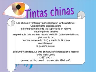 Tintas chinas Los chinos inventaron y perfeccionaron la "tinta China".  Originalmente diseñada para  el ennegrecimiento de las superficies en relieve  de jeroglíficos tallados en piedra, la tinta era una mezcla de hollín (obtenido del humo  procedente de  quemar madera de pino) y aceite de lámpara  mezclado con  la gelatina de piel  de burro y almizcle. La tinta china fue inventada por el filósofo  chino Tien-Lcheu  (2697 a.C.),  pero no se hizo común hasta el año 1200. a.C.  