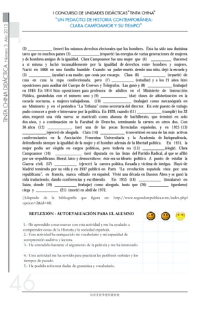 46
(2) ____________ (tener) los mismos derechos electorales que los hombres. Ésta ha sido una durísima
tarea que en muchos países (3) ______________(requerir) las energías de varias generaciones de mujeres
y de hombres amigos de la igualdad. Clara Campoamor fue una mujer que (4) __________ (hacerse)
a sí misma y luchó incansablemente por la igualdad de derechos entre hombres y mujeres.
Nació en 1888 en una familia humilde. Cuando su padre murió, siendo una niña, dejó la escuela y
(5) ___________ (ayudar) a su madre, que cosía por encargo. Clara (6) ___________ (repartir) de
casa en casa la ropa confeccionada, pero (7) ___________ (estudiar) y a los 21 años hizo
oposiciones para auxiliar del Cuerpo de Correos y Telégrafos. Las ganó y (8) ____________ (trabajar)
en 1910. En 1914 hizo oposiciones para profesora de adultos en el Ministerio de Instrucción
Pública, ganándolas con el número uno y (9) _____________ (dar) clases de alfabetización en la
escuela nocturna, a mujeres trabajadoras. (10) ______________ (trabajar) como mecanógrafa en
un Ministerio y en el periódico “La Tribuna” como secretaria del director. En este puesto de trabajo
pudo conocer a gente e interesarse por la política. En 1920, cuando (11) ____________ (cumplir) los 32
años, empezó una vida nueva: se matriculó como alumna de bachillerato, que terminó en solo
dos años, y a continuación en la Facultad de Derecho, terminando la carrera en otros dos. Con
36 años (12) ____________ (ser) una de las pocas licenciadas españolas, y en 1925 (13)
____________(ejercer) de abogada. Clara (14) ____________ (convertirse) en una de las más activas
conferenciantes en la Asociación Femenina Universitaria y la Academia de Jurisprudencia,
defendiendo siempre la igualdad de la mujer y el hombre además de la libertad política. En 1931, la
mujer podía ser elegida en cargos políticos, pero todavía no (15) ___________(elegir). Clara
Campoamor (16) _____________ (ser) diputada en las listas del Partido Radical, al que se afilió
por ser «republicano, liberal, laico y democrático»; éste era su ideario político. A punto de estallar la
Guerra civil, (17) ___________ (ejercer) la carrera política, forzada y víctima de intrigas. Huyó de
Madrid temiendo por su vida y en 1937 publicó en París “La revolución española vista por una
republicana”, en francés, nunca editado en español. Vivió una década en Buenos Aires y se ganó la
vida traduciendo, dando conferencias y escribiendo. En 1955 (18) ___________ (instalarse) en
Suiza, donde (19) ___________ (trabajar) como abogada, hasta que (20) __________ (quedarse)
ciega y ___________ (21) (morir) en abril de 1972.
 