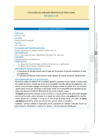 47
He llegado (pretérito perfecto compuesto, acciones terminadas en un pasado próximo) tarde porque anoche me puse
(pretérito perfecto simple, acciones terminadas en un pasado más remoto) enfermo y no podía (pretérito imperfecto,
acciones pasadas que se prolongan a lo largo de un cierto periodo de tiempo) dormir. Mis padres se habían
marchado(pluscuamperfecto, acciones que ocurrieron antes que otras acciones en el pasado) y...
Asimismo, conviene subrayar la importancia de las expresiones de lamento y disculpa (Espero que
pueda perdonarme, Mil perdones, Le ruego que me disculpe...), y de los conectores del discurso.
El profesor explica los objetivos de la actividad: aprender a presentar excusas cuando no hemos podi
do cumplir una tarea o encargo que se nos ha encomendado. Para ello, además de imaginación y eloc
uencia, es muy necesario conjugar correctamente los tiempos verbales de pasado. Si lo cree necesario,
puede repasar el uso que caracteriza a cada tiempo verbal. Es recomendable poner ejemplos que per
mitan a los alumnos recordar las diferencias de uso en este contexto, como:
b. Conectores del discurso como entonces, luego, después, de repente, de pronto, mientras tanto...
a. Expresiones de disculpa formal como le ruego que me perdone, lo lamento muchísimo, le debo
una explicación...
 
