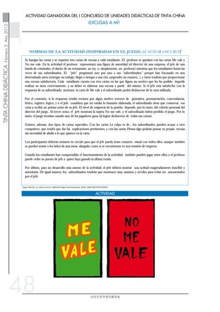 48
Se barajan las cartas y se reparten tres cartas de excusa a cada estudiante. El profesor se quedará con las cartas Me vale y
No me vale. En la actividad el profesor representará una figura de autoridad (el director de una empresa, el jefe de una
banda de criminales, el dueño de un restaurante, un rey, o, simplemente, un profesor) mientras que los estudiantes harán las
veces de sus subordinados. El “jefe” preguntará uno por uno a sus “subordinados” porqué han fracasado en una
determinada tarea (entregar un trabajo, llegar a tiempo a una cita, suspender un examen...), y éstos tendrán que proporcionar
una excusa satisfactoria. Cada estudiante cuenta con tres cartas en las que figura un motivo que les ha podido impedir
realizar su tarea correctamente, y su deber es elaborar una excusa a partir del mismo. Si el jefe está satisfecho con la
respuesta de su subordinado, mostrará la carta de Me vale y el subordinado podrá deshacerse de la carta utilizada.
Por el contrario, si la respuesta resulta errónea por algún motivo (errores de gramática, pronunciación, concordancia,
léxico, registro, lógica...) o el jefe considera que no estaba lo bastante elaborada, el subordinado tiene que conservar esa
carta y recibir un primer aviso de su jefe. El nivel de exigencia de la prueba depende, por lo tanto, del criterio personal del
director del juego. Al tercer aviso, el jefe mostrará la tarjeta No me vale, y el subordinado habrá perdido el juego. Por lo
tanto, el juego termina cuando uno de los jugadores gana (al lograr deshacerse de todas sus cartas).
Existen, además, dos tipos de cartas especiales. Con las cartas La culpa es de... los subordinados pueden acusar a otro
compañero, que tendrá que dar las explicaciones pertinentes, y con las cartas Piensa algo podrán pensar su propia excusa
sin necesidad de aludir a lo que aparece en la carta.
Los participantes deberán sentarse en círculo para que el jefe pueda tener contacto visual con todos ellos, aunque también
se pueden sentar a los lados de una mesa alargada, como si se encontraran en una reunión de empresa.
Cuando los estudiantes han comprendido el funcionamiento de la actividad, también pueden jugar entre ellos o el profesor
puede ceder su puesto de jefe a quien haya ganado la última ronda.
Por último, para un desarrollo más ameno de la actividad, el jefe deberá mostrar una actitud exageradamente irascible y
autoritaria. De igual manera, los subordinados tendrán que mostrarse muy sumisos y serviles para evitar ser amonestados
por el jefe.
 