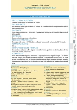 Consejería de Educación de la Embajada de España en China
TINTACHINADIDÁCTICANúmero3Año2012
CIUDADES PATRIMONIO DE LA HUMANIDADCIUDADES PATRIMONIO DE LA HUMANIDAD
MATERIALES PARA EL AULA
FICHA DE LA UNIDAD DIDÁCTICA
55
SECCIÓN 4
12: fiestas, mezcla de culturas, vida universitaria,
folclore, programación cultural, museos
SECCIÓN 5
13: Todos los caminos del mundo conducen a las once
ciudades españolas patrimonio de la humanidad
14: 1. hoteles, albergues, centros de cultura y
espectáculos, paradores de turismo 2. Arquitectura
moderna 3. Su interés cultural e histórico, su
capacidad hotelera y hostelera, sus instalaciones y
servicios
15: 1. Calles 2. Teatros 3. Bares 4. La gran área
comercial 5. Variado 6. Sus lugares de oferta
7. Autóctonos
16: viajero, visitante
SECCIÓN 6
17: 1º literatura, 2º gastronomía, 3º hospitalidad
SECCIÓN 7
18: 1. Ven 2. Aprópiate 3. Aprópiate 4. Descubre
5. Regálate
RESPUESTAS
No se mencionan: Mérida y Tarragona
SECCIÓN 1
1: 1. Ciudades 2. Historia 3. Pasado 4. Presente 5. Caminos
6. Vista 7. Armonía 8. País 9. Sensaciones
2: 1. Puertas 2. Calles 3. Vida 4. Futuro
3: 1B, 2C, 3A
SECCIÓN 2
5: A. Crisol de colores B. hojas secas C. nieve y pereza
D. silencio y fiesta
6: 1. Grises 2. Dorados 3. Mágicas 4. Misteriosos 5. Azules
7: Azules
8: Antes y después, depende. Los adjetivos calificativos se colocan
antes del sustantivo cuando se quiere poner énfasis
SECCIÓN 3
9: 1. Falso. El visitante se lleva en el corazón los sentimientos del pasado.
2. Falso. Letras de ayer, hoy y siempre 3. Verdadero
4. Falso. Conviene visitarlas a pie 5. Falso. Piedra, madera y ladrillo
10: barrocos, renacentistas, platerescos, eclécticos
11: universidades
TÍTULO DE LA ACTIVIDAD
Ciudades Patrimonio de la Humanidad de España
DESTINATARIOS
Por su nivel de lengua, para niveles B2 y C aunque las actividades son sencillas y también las podrían
hacer alumnos de B1.
OBJETIVOS
Conocer aspectos culturales y turísticos de España a través de imágenes de las ciudades Patrimonio de
la Humanidad.
DESTREZAS
Comprensión lectora, comprensión auditiva.
RECURSOS Y MATERIALES
Fotocopias de la unidad y DVD Ciudades de España Patrimonio de la Humanidad de Turespaña.
TEMPORALIZACIÓN
1 hora
CONTENIDOS QUE SE TRABAJAN
Conocimientos culturales sobre España, contenidos léxicos, posición de adjetivos, frases hechas,
recursos de escritura, el imperativo.
SUGERENCIAS
Poner el documental completo la primera vez. Después por secciones, dejando siempre a los alumnos
suficiente tiempo para intentar adivinar las respuestas o completar los ejercicios antes de ver la
sección correspondiente. Ver por tercera vez solamente las secciones en las que haya algún problema.
Insistir en que no esperamos que los alumnos entiendan todo, solamente lo suficiente para realizar la
tarea.
 