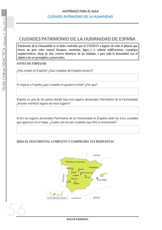 西班牙驻华使馆教育处
   
   
TINTACHINADIDÁCTICANúmero3Año2012
CIUDADES PATRIMONIO DE LA HUMANIDADCIUDADES PATRIMONIO DE LA HUMANIDAD
MATERIALES PARA EL AULA
56
Patrimonio de la Humanidad es el título conferido por la UNESCO a lugares de todo el planeta que
tienen un gran valor natural (bosques, montañas, lagos...) o cultural (edificaciones, complejos
arquitectónicos, obras de arte, centros históricos de las ciudades...) para toda la humanidad con el
objetivo de ser protegidos y preservados.
MIRA EL DOCUMENTAL COMPLETO Y COMPRUEBA TUS RESPUESTAS
Entre los lugares declarados Patrimonio de la Humanidad en España están las trece ciudades
que aparecen en el mapa. ¿Cuáles son las dos ciudades que NO se mencionan?
España es uno de los paises donde hay más lugares declarados Patrimonio de la Humanidad.
¿Puedes nombrar alguno de estos lugares?
Si viajaras a España ¿qué ciudades te gustaría visitar? ¿Por qué?
¿Has estado en España? ¿Qué ciudades de España conoces?
ANTES DE EMPEZAR:
CIUDADES PATRIMONIO DE LA HUMANIDAD DE ESPAÑA
 