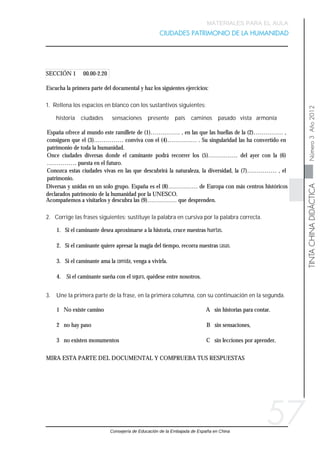 Consejería de Educación de la Embajada de España en China
TINTACHINADIDÁCTICANúmero3Año2012
MATERIALES PARA EL AULA
CIUDADES PATRIMONIO DE LA HUMANIDAD
57
España ofrece al mundo este ramillete de (1)…………… , en las que las huellas de la (2)…………… ,
consiguen que el (3)…………… conviva con el (4)…………… . Su singularidad las ha convertido en
patrimonio de toda la humanidad.
Once ciudades diversas donde el caminante podrá recorrer los (5)…………… del ayer con la (6)
…………… puesta en el futuro.
Conozca estas ciudades vivas en las que descubrirá la naturaleza, la diversidad, la (7)…………… , el
patrimonio.
historia ciudades sensaciones presente país caminos pasado vista armonía
1. Rellena los espacios en blanco con los sustantivos siguientes:
Escucha la primera parte del documental y haz los siguientes ejercicios:
SECCIÓN 1 00.00-2.20
MIRA ESTA PARTE DEL DOCUMENTAL Y COMPRUEBA TUS RESPUESTAS
1 No existe camino A sin historias para contar.
2 no hay paso B sin sensaciones,
3 no existen monumentos C sin lecciones por aprender,
3. Une la primera parte de la frase, en la primera columna, con su continuación en la segunda.
1. Si el caminante desea aproximarse a la historia, cruce nuestras huertas.
2. Si el caminante quiere apresar la magia del tiempo, recorra nuestras casas.
3. Si el caminante ama la comida, venga a vivirla.
4. Si el caminante sueña con el seguro, quédese entre nosotros.
2. Corrige las frases siguientes: sustituye la palabra en cursiva por la palabra correcta.
Acompañemos a visitarlos y descubra las (9)…………… que desprenden.
Diversas y unidas en un solo grupo. España es el (8)…………… de Europa con más centros históricos
declarados patrimonio de la humanidad por la UNESCO.
 