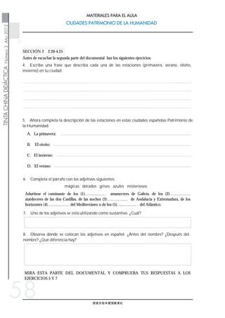 西班牙驻华使馆教育处
TINTACHINADIDÁCTICANúmero3Año2012
CIUDADES PATRIMONIO DE LA HUMANIDADCIUDADES PATRIMONIO DE LA HUMANIDAD
MATERIALES PARA EL AULA
58
4. Escribe una frase que describa cada una de las estaciones (primavera, verano, otoño,
invierno) en tu ciudad.
Antes de escuchar la segunda parte del documental haz los siguientes ejercicios:
SECCIÓN 2 2.20-4.25
MIRA ESTA PARTE DEL DOCUMENTAL Y COMPRUEBA TUS RESPUESTAS A LOS
EJERCICIOS 5 Y 7
8. Observa dónde se colocan los adjetivos en español. ¿Antes del nombre? ¿Después del
nombre? ¿Qué diferencia hay?
7. Uno de los adjetivos se está utilizando como sustantivo. ¿Cuál?
Aduéñese el caminante de los (1)…………… amaneceres de Galicia, de los (2)……………
atardeceres de las dos Castillas, de las noches (3)…………… de Andalucía y Extremadura, de los
horizontes (4)…………… del Mediterráneo o de los (5)…………… del Atlántico.
mágicas dorados grises azules misteriosos
6. Completa el párrafo con los adjetivos siguientes:
A. La primavera:
B. El otoño:
C. El invierno:
D. El verano:
5. Ahora completa la descripción de las estaciones en estas ciudades españolas Patrimonio de
la Humanidad:
 