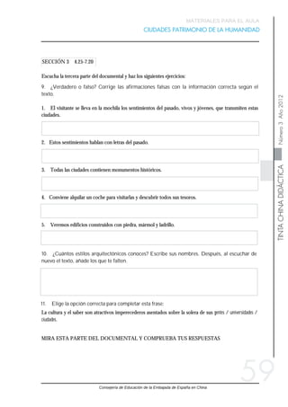 Consejería de Educación de la Embajada de España en China
TINTACHINADIDÁCTICANúmero3Año2012
MATERIALES PARA EL AULA
CIUDADES PATRIMONIO DE LA HUMANIDAD
59
SECCIÓN 3 4.25-7.20
MIRA ESTA PARTE DEL DOCUMENTAL Y COMPRUEBA TUS RESPUESTAS
La cultura y el saber son atractivos imperecederos asentados sobre la solera de sus gentes / universidades /
ciudades.
11. Elige la opción correcta para completar esta frase:
10. ¿Cuántos estilos arquitectónicos conoces? Escribe sus nombres. Después, al escuchar de
nuevo el texto, añade los que te falten.
Escucha la tercera parte del documental y haz los siguientes ejercicios:
9. ¿Verdadero o falso? Corrige las afirmaciones falsas con la información correcta según el
texto.
1. El visitante se lleva en la mochila los sentimientos del pasado, vivos y jóvenes, que transmiten estas
ciudades.
2. Estos sentimientos hablan con letras del pasado.
3. Todas las ciudades contienen monumentos históricos.
4. Conviene alquilar un coche para visitarlas y descubrir todos sus tesoros.
5. Veremos edificios construidos con piedra, mármol y ladrillo.
 