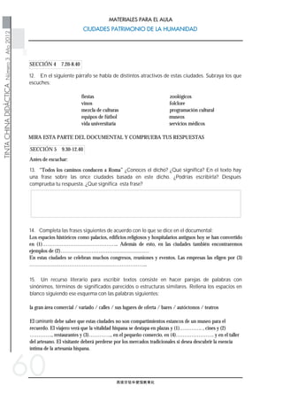 西班牙驻华使馆教育处
TINTACHINADIDÁCTICANúmero3Año2012
CIUDADES PATRIMONIO DE LA HUMANIDADCIUDADES PATRIMONIO DE LA HUMANIDAD
MATERIALES PARA EL AULA
60
SECCIÓN 5 9.30-12.40
SECCIÓN 4 7.20-8.40
15. Un recurso literario para escribir textos consiste en hacer parejas de palabras con
sinónimos, términos de significados parecidos o estructuras similares. Rellena los espacios en
blanco siguiendo ese esquema con las palabras siguientes:
la gran área comercial / variado / calles / sus lugares de oferta / bares / autóctonos / teatros
El caminante debe saber que estas ciudades no son compartimientos estancos de un museo para el
recuerdo. El viajero verá que la vitalidad hispana se destapa en plazas y (1)…………. , cines y (2)
…………., restaurantes y (3)…………., en el pequeño comercio, en (4)…………………. y en el taller
del artesano. El visitante deberá perderse por los mercados tradicionales si desea descubrir la esencia
íntima de la artesanía hispana.
14. Completa las frases siguientes de acuerdo con lo que se dice en el documental:
Los espacios históricos como palacios, edificios religiosos y hospitalarios antiguos hoy se han convertido
en (1)…………………………………….. Además de esto, en las ciudades también encontraremos
ejemplos de (2)……………………………………………
En estas ciudades se celebran muchos congresos, reuniones y eventos. Las empresas las eligen por (3)
…………………………………………………………..
Antes de escuchar:
13. “Todos los caminos conducen a Roma” ¿Conoces el dicho? ¿Qué significa? En el texto hay
una frase sobre las once ciudades basada en este dicho. ¿Podrías escribirla? Después
comprueba tu respuesta. ¿Qué significa esta frase?
MIRA ESTA PARTE DEL DOCUMENTAL Y COMPRUEBA TUS RESPUESTAS
12. En el siguiente párrafo se habla de distintos atractivos de estas ciudades. Subraya los que
escuches:
fiestas zoológicos
vinos folclore
mezcla de culturas programación cultural
equipos de fútbol museos
vida universitaria servicios médicos
 