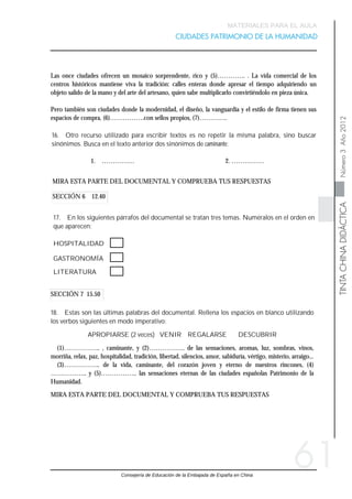 Consejería de Educación de la Embajada de España en China
   
TINTACHINADIDÁCTICANúmero3Año2012
MATERIALES PARA EL AULA
CIUDADES PATRIMONIO DE LA HUMANIDAD
61
SECCIÓN 7 15.50
SECCIÓN 6 12.40
18. Estas son las últimas palabras del documental. Rellena los espacios en blanco utilizando
los verbos siguientes en modo imperativo:
APROPIARSE (2 veces) VENIR REGALARSE DESCUBRIR
(1)…………….. , caminante, y (2)…………….. de las sensaciones, aromas, luz, sombras, vinos,
morriña, relax, paz, hospitalidad, tradición, libertad, silencios, amor, sabiduría, vértigo, misterio, arraigo...
(3)…………….. de la vida, caminante, del corazón joven y eterno de nuestros rincones, (4)
…………….. y (5)…………….. las sensaciones eternas de las ciudades españolas Patrimonio de la
Humanidad.
MIRA ESTA PARTE DEL DOCUMENTAL Y COMPRUEBA TUS RESPUESTAS
17. En los siguientes párrafos del documental se tratan tres temas. Numéralos en el orden en
que aparecen:
HOSPITALIDAD
GASTRONOMÍA
LITERATURA
MIRA ESTA PARTE DEL DOCUMENTAL Y COMPRUEBA TUS RESPUESTAS
16. Otro recurso utilizado para escribir textos es no repetir la misma palabra, sino buscar
sinónimos. Busca en el texto anterior dos sinónimos de caminante:
1. …………… 2. ……………
Las once ciudades ofrecen un mosaico sorprendente, rico y (5)…………. . La vida comercial de los
centros históricos mantiene viva la tradición: calles enteras donde apresar el tiempo adquiriendo un
objeto salido de la mano y del arte del artesano, quien sabe multiplicarlo convirtiéndolo en pieza única.
Pero también son ciudades donde la modernidad, el diseño, la vanguardia y el estilo de firma tienen sus
espacios de compra, (6)…………….con sellos propios, (7)………….
 