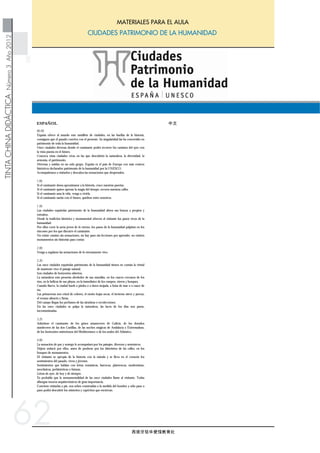 西班牙驻华使馆教育处
ESPAÑOL
TINTACHINADIDÁCTICANúmero3Año2012
CIUDADES PATRIMONIO DE LA HUMANIDAD
MATERIALES PARA EL AULA
中文
62
00.00
España ofrece al mundo este ramillete de ciudades, en las huellas de la historia,
consiguen que el pasado conviva con el presente. Su singularidad las ha convertido en
patrimonio de toda la humanidad.
Once ciudades diversas donde el caminante podrá recorrer los caminos del ayer con
la vista puesta en el futuro.
Conozca estas ciudades vivas en las que descubrirá la naturaleza, la diversidad, la
armonía, el patrimonio.
Diversas y unidas en un solo grupo. España es el país de Europa con más centros
históricos declarados patrimonio de la humanidad por la UNESCO.
Acompañemos a visitarlos y descubra las sensaciones que desprenden.
1.00
Si el caminante desea aproximarse a la historia, cruce nuestras puertas.
Si el caminante quiere apresar la magia del tiempo, recorra nuestras calles.
Si el caminante ama la vida, venga a vivirla.
Si el caminante sueña con el futuro, quédese entre nosotros.
1.30
Las ciudades españolas patrimonio de la humanidad abren sus brazos a propios y
extraños.
Desde la tradición histórica y monumental ofrecen al visitante los pasos vivos de la
humanidad.
Por ellos corre la savia joven de lo eterno, los pasos de la humanidad palpitan en los
rincones por los que discurre el caminante.
No existe camino sin sensaciones, no hay paso sin lecciones por aprender, no existen
monumentos sin historias para contar.
2.00
Venga a regalarse las sensaciones de lo eternamente vivo.
2.20
Las once ciudades españolas patrimonio de la humanidad tienen en común la virtud
de mantener vivo el paisaje natural.
Son ciudades de horizontes abiertos.
La naturaleza está presenta alrededor de sus murallas, en los cauces cercanos de los
ríos, en la belleza de sus playas, en la inmediatez de los campos, oteros y bosques.
Cuando llueve, la ciudad huele a piedra o a tierra mojada, a brisa de mar o a cauce de
río.
Las primaveras son crisol de colores, el otoño hojas secas, el invierno nieve y pereza,
el verano silencio y fiesta.
Del campo llegan los perfumes de las siembras o recolecciones.
En las once ciudades se palpa la naturaleza, las luces de los días son puras,
incontaminadas.
3.25
Aduéñese el caminante de los grises amaneceres de Galicia, de los dorados
atardeceres de las dos Castillas, de las noches mágicas de Andalucía y Extremadura,
de los horizontes misteriosos del Mediterráneo o de los azules del Atlántico.
4.00
La sensación de paz y sosiego le acompañará por los paisajes, diversos y armónicos.
Déjese seducir por ellos, antes de perderse por los laberintos de las calles, en los
bosques de monumentos.
El visitante se apropia de la historia con la mirada y se lleva en el corazón los
sentimientos del pasado, vivos y jóvenes.
Sentimientos que hablan con letras románicas, barrocas, platerescas, modernistas,
neoclásicas, prehistóricas o futuras.
Letras de ayer, de hoy y de siempre.
Es probable que la monumentalidad de las once ciudades llame al visitante. Todas
albergan tesoros arquitectónicos de gran importancia.
Conviene visitarlas a pie, son urbes construidas a la medida del hombre y sólo paso a
paso podrá descubrir los misterios y caprichos que encierran.
西班牙向世人展示的是一系列经典城市，在这里，历史留下它的印记，
使得传统与现代相生共存。这一系列城市出类拔萃，因而成为全人类的遗
产城市。
在这十一座不同的城市中，旅行者可以沿着那些古老的道路，走过昨天，
放眼未来。
想了解这些鲜活的城市，就要去发现它们的自然，多样，和谐，以及它们
的文化遗产。
它们是一个既多样化，又和谐统一的整体，西班牙是欧洲国家中拥有被联
合国教科文组织宣布为人类文化遗产城市最多的国家。让我们一同去参
观，感受这些城市的魅力吧！
穿过一道道城门，旅行者可以接近历史。
穿行在街道之上，旅行者可以捕获已流逝的时光。
如果旅行者热爱生活，那么就来体验一下吧。
如果旅行者憧憬未来，那么就加入到我们当中来吧。
西班牙的世界人类遗产城市对所有的游客张开着双臂，无论你来自何处。
这些城市中的传统文化，以及众多的古老建筑，向观光者展示着人类鲜活
的脚步。
在人类的脚步当中充满了永恒而年轻的活力，旅行者到达的每一处都回响
着人类历史的脚步。
每一条道路都给人一种特别的感受，每一处足迹都是一份难忘的经历，每
一座建筑都向人们讲述着一段古老的历史。
来吧，这里给你感动，让你亲身体会到永恒。
西班牙的这十一个世界人类遗产城市所具有的共同特点就是完好的保存了
其自然景观。
这些城市周边视野开阔。
在城市的城墙边，在河流旁的沟渠处，在迷人的海滩上，在临近的田野、
小丘和树林中，处处是美丽的自然景观。
下雨的时候，整个城市泛起湿湿的泥土的气息，混合着微风带来的海水河
渠的味道。
这里的春天是色彩斑斓，秋天是落叶金黄，飘雪的冬天是慵懒的，而夏
天，则宁静而愉悦。
在这十一座城市，人们与自然如此亲近，仿佛伸手便可触到大自然的脉
动，在田野里，可以闻到播种或是收货时特有的香气。
白天，光线是纯净的，空气一尘不染。
旅行者还可以领略到加利西亚灰白色的黎明，卡斯蒂利亚带有金色余辉的
黄昏，安达卢西亚和艾斯特里马杜拉魔幻的夜晚，地中海神秘的地平线，
或是大西洋的一片蔚蓝。
多样而和谐的风景，以及和平与宁静的感觉会伴随着你。
这里不仅有诱人的美景，更有迷宫般的街道，如林般众多的古老建筑。
期待着游人的光临，参观者所到之处，历史是如此鲜活而真切，使人置
身其中，如临其境。
在这里，你可以领略到以不同字体表述的不同风格，诸如罗马式风格，
巴洛克式风格，布拉德雷斯卡斯装饰风格，现代主义风格，新古典主义风
格，哥特式风格，以及此后的一些其他风格。
这些文字，既代表了他们的过去和现代，也象征着永远。
这十一座城市，都拥有其举足轻重的建筑瑰宝，也许正是这些古老的建
筑，吸引游客前来参观。
 