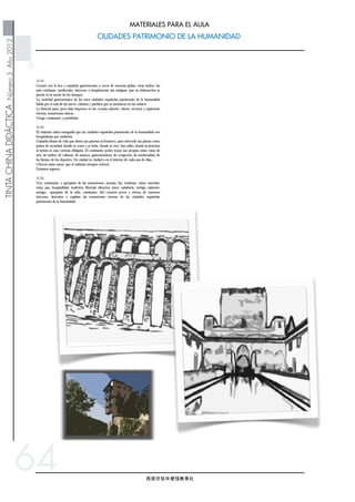 西班牙驻华使馆教育处
TINTACHINADIDÁCTICANúmero3Año2012
CIUDADES PATRIMONIO DE LA HUMANIDAD
MATERIALES PARA EL AULA
64
13.50
Gozará con la rica y exquisita gastronomía, a veces de esencias judías, otras árabes, las
más cristianas, medievales, barrocas o simplemente tan antiguas, que su elaboración se
pierde en la noche de los tiempos.
La variedad gastronómica de las once ciudades españolas patrimonio de la humanidad
habla por sí sola de las raíces, culturas y pueblos que se asentaron en sus solares.
La historia pasa, pero deja impresos en las cocinas sabores, olores, técnicas y sapiencias
eternas, sensaciones únicas.
Venga, caminante, y pruébelas.
14.40
El visitante sabrá enseguida que las ciudades españolas patrimonio de la humanidad son
hospitalarias por tradición.
Ciudades llenas de vida que abren sus puertas al forastero, para ofrecerle sus plazas como
patios de vecindad, donde se come y se bebe, donde se vive. Sus calles, donde la atención
al turista es una cortesía obligada. El caminante podrá trazar sus propias rutas: rutas de
arte, de estilos, de culturas, de museos, gastronómicas, de congresos, de modernidad, de
las fiestas, de los deportes. De ciudad en ciudad o en el interior de cada una de ellas.
Ofrecen tanto amor, que el visitante siempre volverá.
Estamos seguros.
15.50
Ven, caminante, y aprópiate de las sensaciones, aromas, luz, sombras, vinos, morriña,
relax, paz, hospitalidad, tradición, libertad, silencios, amor, sabiduría, vértigo, misterio,
arraigo... aprópiate de la vida, caminante, del corazón joven y eterno de nuestros
rincones, descubre y regálate las sensaciones eternas de las ciudades españolas
patrimonio de la humanidad.
你还将有机会品尝到人们承传下来的丰盛而精致的美食，或者是犹太风
味的，或者是阿拉伯风味的，另外还有当时传统的地方风味的，也有中
世纪的和巴洛克时期的特色美食，再或者，就是那些更古老一些的美
食，随着时间的流逝，人们以无从考证它的出处。
西班牙这十一座世界人类遗产城市的美食，能如此多样化，都是源于历
史上曾有多种不同的民族文化在这里繁衍生息。
时光流逝，但那些传统的记忆，充满智慧的厨艺留了下来，留下的是不
变的美味和熟悉的香气，那是一种独一无二的感受。
来吧，旅行者们，让我们一起来品尝吧。
来到这里，旅行者们马上就会感受到西班牙的这十一座世界人类遗产城
市一贯的热情与好客。
充满生活气息的城市，向外来的游客们敞开了大门，这里的广场像一座
庭院，人们既可以在这里用餐，也可以找到住处，所到之处，大街小
巷，当地的人们总会礼貌而热情的向游客们问候致意，旅行者也可以自
己设计行程，关于艺术，风格，文化，博物馆，美食，会议，工艺品，
现代化，节日，体育的不同形成，从一个城市游走到另一个城市，或者
在某一个城市里，尽情的游览，这些城市对旅行者的爱，召唤他们一次
又一次的来到这里。
我们相信，他们还会再回来的。
来吧，旅行者们，来亲身感受吧，香气，光影，暮色，光辉，忧伤，放
松，宁静，好客，传统，自由，静默，爱，智慧，活力，神华，根源，
来吧，来亲身感受这里的生活，感受这些城市中年轻而永恒的心，去发
现和感受西班牙人类文化遗产城市的永恒吧。
 