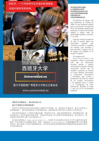 西班牙大学基金会 - UNIVERSIDAD.ES
致力于西班牙大学的国际推广
西班牙大学基金会是由西班牙政府于2008年10月创建，是一家国有公立基金会，致力于西班牙大
学的国际推广。他不但是西班牙大学体系的代表，也是西班牙全部77所公立和私立大学的代表。
每年世界各地成千上万的学生都会选择一所西班牙大学，或是开始新的学业，或是继续学业、或
是完成学业；还有些是进行科研考察，当然还有些是为了学习西班牙语或是提高这一语言的水平，因
为西班牙语是世界上最广泛应用的语言之一。
在基金会的网站上（www.universidad.es），中国学生可以找到在西班牙大学学习的所有信息资
料和一些去西班牙生活的准备事项。此外，该基金会（Universidad.es）还提供搜索引擎工具以便找
到本科，硕士和博士不同学习级别的信息，奖学金信息和为科研提供的各项帮助的信息及西班牙每所
大学的详细介绍。
FUNDACIÓN PARA
LA PROYECCIÓN
INTERNACIONAL DE
LAS UNIVERSIDADES
ESPAÑOLAS –
UNIVERSIDAD.ES
El Gobierno de España creó
esta Fundación en octubre de
2008. Es una fundación pública
para la proyección internacional
de las universidades españolas que
representa el sistema universitario
español e incluye todas las
universidades públicas y privadas,
77 en total.
Cada año, miles de estudiantes
de todo el mundo eligen una
universidad española para
comenzar, continuar o completar
sus estudios, para investigar o
para aprender o mejorar una de
las lenguas más habladas en el
mundo: el español.
En la página web
www.universidad.es los
estudiantes chinos encontrarán
todo tipo de información
necesaria referida a estudios
universitarios en España. También
encontrarán recursos que les
ayudarán a preparar su estancia
en el país. Además, Universidad.
es proporciona herramientas
y buscadores para acceder a
información de todos los niveles
de los estudios universitarios
y de posgrado, becas y ayudas
a la investigación así como
información detallada de todas
y cada una de las universidades
españolas.
 