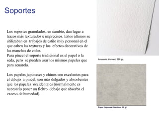 Soportes
Los soportes granulados, en cambio, dan lugar a
trazos más texturados e imprecisos. Estos últimos se
utilizaban en trabajos de estilo muy personal en el
que caben las texturas y los efectos decorativos de
las manchas de color.
Para pincel el soporte tradicional es el papel o la
seda, pero se pueden usar los mismos papeles que
para acuarela.
Los papeles japoneses y chinos son excelentes para
el dibujo a pincel, son más delgados y absorbentes
que los papeles occidentales (normalmente es
necesario poner un fieltro debajo que absorba el
exceso de humedad).
Papel Japones Kozoline, 22 gr
Acuarela Verned, 250 gr.
 