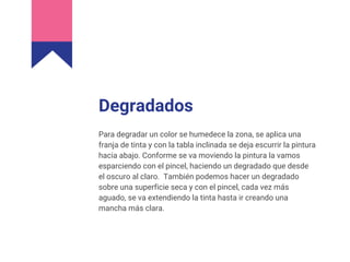 Degradados
Para degradar un color se humedece la zona, se aplica una
franja de tinta y con la tabla inclinada se deja escurrir la pintura
hacia abajo. Conforme se va moviendo la pintura la vamos
esparciendo con el pincel, haciendo un degradado que desde
el oscuro al claro. También podemos hacer un degradado
sobre una superficie seca y con el pincel, cada vez más
aguado, se va extendiendo la tinta hasta ir creando una
mancha más clara.
 
