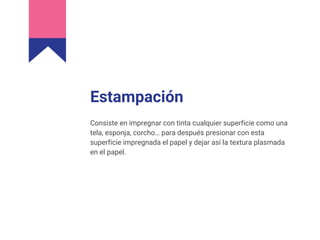 Estampación
Consiste en impregnar con tinta cualquier superficie como una
tela, esponja, corcho… para después presionar con esta
superficie impregnada el papel y dejar así la textura plasmada
en el papel.
 