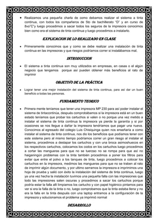 Realizamos una pequeña charla de como debamos realizar el sistema a tinta
continua, con todos los compañeros de 5to de bachillerato “D” y en curso de
8vo”C”y luego procedimos a sacar todos los seguros de la impresora conocimos
bien como era el sistema de tinta continua y luego procedimos a instalarlo.

             EXPLICACION DE LO REALIZADO EN CLASE
Primeramente conocimos que y como se debe realizar una instalación de tinta
continua en las impresoras y que riesgos podríamos correr si instalábamos mal.

                              INTRODUCCION
El sistema a tinta continua son muy utilizados en empresas, en casas o el algún
negocio que tengamos porque así pueden obtener más beneficios al rato de
imprimir

                      OBJETIVO DE LA PRÁCTICA
Lograr tener una mejor instalación del sistema de tinta continua, para así dar un buen
beneficio a todas las personas.

                         FUNDAMENTO TEORICO
Primera mente teníamos que tener una impresora MP 230 para así poder instalar el
sistema de tintacontinúa, después comprobábamos si la impresora está en un buen
estado teníamos que probar los cartuchos si valen o no porque una vez metido a
instalar el sistema de tinta continua la impresora ya pierde la garantía y si por
ocasiones se nos llegue a dañar la impresora tendríamos que pagar una nueva.
Conocimos al egresado del colegio Luis Chisiquinga quien nos enseñaría a como
instalar el sistema de tinta continua, nos dio los beneficios que podíamos tener con
este sistema pero al mismo tiempo podríamos correr un gran riesgo al instalar el
sistema, procedimos a destapar los cartuchos y con una broca asimoshuecos en
los respectivos cartuchos, colocamos los codos en los cartuchos luego procedimos
a cortar las mangueras para que no se tuerzao no se rompa para que así no
haiganingún problemas con la tinta también procedimos a poner los filtros para
evitar que entre el polvo a los tanques de tinta, luego procedimos a colocar los
cartuchos en la impresora, medimos las mangueras para que no se traben al rato
de imprimir algún documento, y por ultimo serramos la impresora e imprimimos una
hoja de prueba y salió con éxito la instalación del sistema de tinta continua, luego
ya una vez hecha la instalación tuvimos una pequeña falla con las impresiones que
todo las impresiones salen oscuras y procedimos a sacar los cartuchos porque
podría estar la falla allí limpiamos los cartucho y con papel higiénico pintamos para
ver si era la falla de la tinta o no, luego comprobamos que la tinta estaba llena y no
era la falla en la tinta después con una laptop entramos a la configuración de la
impresora y solucionamos el problema ya imprimió normal

                               Desarrollo
 