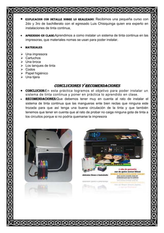 EXPLICACION CON DETALLE SOBRE LO REALIZADO:  Recibimos una pequeña curso con
    2do y 3ro de bachillerato con el egresado Luis Chisiquinga quien era experto en
    instalaciones de tinta continua,

    APRENDIDO EN CLASE:Aprendimos a como instalar un sistema de tinta continua en las
    impresoras, que materiales nomas se usan para poder instalar.

    Materiales

   Una impresora
   Cartuchos
   Una broca
   Los tanques de tinta
   Codos
   Papel higiénico
   Una tijera

                       CONCLUCIONES Y RECOMENDACIONES
    CONCLUCION:En esta práctica logramos el objetivo para poder instalar un
    sistema de tinta continua y poner en práctica lo aprendido en clase.
    RECOMENDACIONES:Que debemos tener muy en cuenta al rato de instalar el
    sistema de tinta continua que las mangueras ente bien rectas que ninguna este
    trozada para que así tenga una buena circulación de la tinta y que también
    tenemos que tener en cuenta que al rato de probar no caiga ninguna gota de tinta a
    los circuitos porque si no podría quemarse la impresora
 
