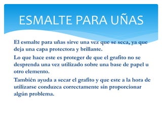 El esmalte para uñas sirve una vez que se seca, ya que
deja una capa protectora y brillante.
Lo que hace este es proteger de que el grafito no se
desprenda una vez utilizado sobre una base de papel u
otro elemento.
También ayuda a secar el grafito y que este a la hora de
utilizarse conduzca correctamente sin proporcionar
algún problema.
ESMALTE PARA UÑAS