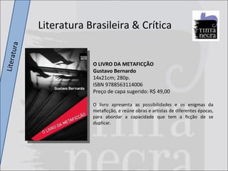 Literatura O LIVRO DA METAFICÇÃO Gustavo Bernardo 14x21cm; 280p. ISBN 9788563114006 Preço de capa sugerido: R$ 49,00 O livro apresenta as possibilidades e os enigmas da metaﬁcção, e reúne obras e artistas de diferentes épocas, para abordar a capacidade que tem a ﬁcção de se duplicar.  Literatura Brasileira & Crítica 