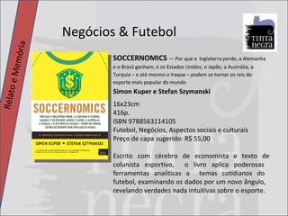 Negócios & Futebol Relato e Memória SOCCERNOMICS  — Por que a  Inglaterra perde, a Alemanha e o Brasil ganham, e os Estados Unidos, o Japão, a Austrália, a Turquia – e até mesmo o Iraque – podem se tornar os reis do esporte mais popular do mundo Simon Kuper e Stefan Szymanski 16x23cm 416p. ISBN 9788563114105 Futebol, Negócios, Aspectos sociais e culturais Preço de capa sugerido: R$ 55,00 Escrito com cérebro de economista e texto de colunista esportivo,  o livro aplica poderosas  ferramentas analíticas a  temas cotidianos do  futebol, examinando os dados por um novo ângulo,  revelando verdades nada intuitivas sobre o esporte. 
