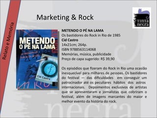 Marketing & Rock Relato e Memória METENDO O PÉ NA LAMA Os bastidores do Rock in Rio de 1985 Cid Castro 14x21cm; 264p. ISBN 9788563114068 Memórias, música, publicidade Preço de capa sugerido: R$ 39,90 Os episódios que ﬁzeram do Rock in Rio uma ocasião inesquecível para milhares de pessoas. Os bastidores do festival — das diﬁculdades  em conseguir um patrocinador até os peculiares  hábitos  dos  astros  internacionais.  Depoimentos exclusivos de artistas que se apresentaram e jornalistas que cobriram o festival, além de imagens marcantes do maior e melhor evento da história do rock. 