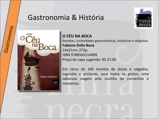 Gastronomia & História Gastronomia O CÉU NA BOCA Receitas, curiosidades gastronômicas, históricas e religiosas  Fabiano Dalla Bona 14x21cm; 272p. ISBN 9788563114099 Preço de capa sugerido: R$ 37,00 Em cerca de 100 receitas de doces e salgados, sagradas e profanas, para todos os gostos, uma saborosa viagem pela cozinha de conventos e mosteiros. 