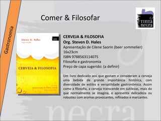 Comer & Filosofar Gastronomia CERVEJA & FILOSOFIA Org. Steven D. Hales Apresentação de Cilene Saorin (beer sommelier) 16x23cm ISBN 9788563114075 Filosoﬁa e gastronomia Preço de capa sugerido: (a definir) Um livro dedicado aos que gostam e consideram a cerveja uma bebida de grande importância histórica, com diversidade de estilos e versatilidade gastronômica. Assim como a ﬁlosoﬁa, a cerveja transcende em sutilezas, mais do que normalmente se imagina, e apresenta delicadeza ou robustez com aromas provocantes, reﬁnados e marcantes.  
