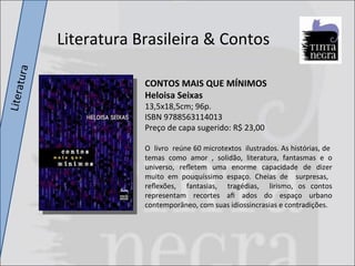 Literatura CONTOS MAIS QUE MÍNIMOS Heloisa Seixas 13,5x18,5cm; 96p. ISBN 9788563114013 Preço de capa sugerido: R$ 23,00 O  livro  reúne 60 microtextos  ilustrados. As histórias, de  temas como amor , solidão, literatura, fantasmas e o universo, reﬂetem uma enorme capacidade de dizer muito em pouquíssimo espaço. Cheias de  surpresas,  reﬂexões,  fantasias,  tragédias,  lirismo, os contos representam recortes aﬁ ados do espaço urbano contemporâneo, com suas idiossincrasias e contradições. Literatura Brasileira & Contos 
