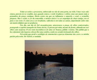 Todas as noites o procurava, emboscado no vão de uma porta, na viela. Umas vezes não estava, parecia ter-se evadido, mas quando estava o verde irradiava e cobria como um manto toda a penumbra da praça contígua. Havia rostos em que eu inflamara o amarelo, o azul, o vermelho púrpura. Mas o verde, a cor da esmeralda, o místico único e a cor arquétipa do chaos antigo, era só para o seu rosto. E como era a cor irradiante, reflectia-se em todas as outras, depositando sobre elas um manto diáfano que as graduava. Um dia, um dia de Sol encandescente, atravessava a praça, de olhos semicerrados, protegendo o espírito tranquilo do êxtase da luz. E passou por mim, mesmo de frente, olhando-me nos olhos com surpresa. O seu rosto incendiou-se de uma cor branca, pálida e neutra. Tão pálida que a luz esfuziante não lograva colocar-lhe uma sombra, senão no cavado insinuado dos olhos. Foi assim que perdi o sortilégio de rememoriar a pureza elementar das cores e a minha paixão pela noite. De Telésio, a saudade. 