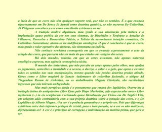 a ideia de que as cores não têm qualquer suporte real, que não os sentidos. É o que enuncia vigorosamente em De Sensu Et Sensiti como doutrina genérica, se não escreveu De Colloribus. Já Pitágoras concebera a cor como uma ilusão extrínseca ao ser. A tradição médico alquímica, mau grado a sua alucinação pela tintura e a implantação quase poética da cor nos seus sistemas, de Discórides e Teofrasto a Arnaldo de Villanova, Paracelso e Bernardino Telésio, o Telésio da assombrante intuição cromática, De Colloribus Generatione, atolou-se na indefinição ontológica. O que é conclusivo é que as cores, mau grado o valor operativo das tinturas, são sintomatta ou indicia. Não conheço nenhuma cosmogonia em que se enuncie expressamente o acto da criação das cores, que parecem não ser mais do que estados ou vestígios dos seres. Há dois mundos, todavia, em que as cores assumem, não apenas natureza ontológica expressa, mas agência cosmogónica tácita. O mundo dos tintureiros, que não percebe as cores apenas pelos olhos, mas apalpa os pigmentos, sente-lhes a humidade e a secura, a dureza, o calor e o gelo, que opera e envolve todos os sentidos nas suas manipulações, mesmo quando não produz doutrina produz atitude. Obras como o Liber magistri de Sancto Audemauro de colloribus faciendis, o ubíquo Ad Tingendam Rosam de Ateherius, ou os atabalhoados Mappae Clavicula, são receituários vigorosos que não toleram ambiguidade. Mas mais perspicaz ainda é o pensamento que emana dos lapidários. Ocorre-me a tradução latina do antiquíssimo Liber Evax pelo Bispo Marbodus, cujo espectacular anexo Liber sigillorum (...) in eis sculptorum é retomado quase literalmente por Ficino em De Triplici Vita, em colagem aliás contraditória com a sua própria doutrina sobre a geração das cores, e o De Lapidibus de Alberto Magno. Aí a cor é a potência generativa e o próprio ser. Pois que diferenças existiriam entre dois informes pedaços de cristal, puro e transparente, se a cor os não matizasse, diferenciando-os? A cor é o princípio de corrupção e individuação da matéria prima, que gera o ser.  