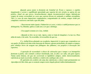 Quando passo junto à frontaria da Catedral de Évora e repouso o espírito imaginando o sereno e equilibrado apostolado que suporta há seis séculos as ogivas do seu pórtico, ritual em que perco, invariavelmente, algum incomensurável tempo, defendo-me sempre de tentar reconstituir as cores que outrora devem ter animado a sublime assembleia. Não é o caso do meu impaciente companheiro, congeminador de sonhos, sempre ávido por completar o universo com tudo o que lhe falta. - Parecem-me todos iguais. Faltam-hes as cores, o único e subtil pormenor que os distinguiria. Vá, Damião, aplica a cada um a cor que o distinga. - Esse papel costuma ser o teu, Aníbal. - Quando as há e eu as vejo. Agora, como se trata de imaginar, é a tua vez. Para além do mais, é de noite. Na escuridão, vês tu melhor do que eu. E o Aníbal ficou plantado na escadaria, impassível, à espera que respondesse ao seu apelo. O silêncio de uma noite luarenta de Outono, apenas perturbado, de tempos a tempos, pelo rebuliço breve da aragem nas folhagens dos plátanos, era propício à invocação dos espectros. A operação de reconstituir o elenco de colorações que o tempo e as intempéries furtaram à pedra, sem contudo a deixar inanimada, tem, ao fim e ao cabo, um guia seguro. Numa outra tintura, em que me ocorreram os lapidários antigos, omiti, intencionalmente, referência ao mais escorreito, sintético e criativo dos catálogos das cores. Os apóstolos do cordeiro são uma das referências e chaves mais permanentes no Apocalipse de São João, que os nomeia sempre neste singelo plural, indiscriminadamente. 