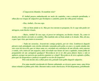 - É impossível, Damião. Tu também viste? O Aníbal parara embasbacado no meio do caminho, com a atenção paralisada, o olhar fixo no renque de salgueiros que bordejava o caminho, junto da velha ponte romana. - Ora, Aníbal... Eu sou cego. - Não sei bem ainda se és. Mas por isso mesmo te pergunto. Se és cego não podes ter miragens, nem ilusões visuais. - Raios, Aníbal! Se sou cego, só posso ter miragens, ou ilusões visuais. Tu, como és doudo, tens ilusões em todos os sentidos. Mas também não sei bem ainda se és doudo. Mas, diz-me, o que é que viste, que tanto te assustou? - Nada me assustou. Assustei-me comigo próprio, por ter visto. Lembras-te daquele pássaro azul, pintalgado com estrelas doiradas semeadas pelo peito, as asas e a cauda raiadas das sete cores do arco-íris, que só vimos uma vez, enrolado nos entrelaços de um silvedo, entre amoras e romãs, sob a mira de um arqueiro, tudo enovelado nas hastes de um a capitular, numa folha de pergaminho de um cartapácio qualquer? Recordas-te de te ter dito para falares baixo e não te agitares, porque me parecia que poderia espantar-se e fugir? Recordas-te de teres agitado a folha, para que ele despertasse e pudesse escapulir-se ao tiro do arqueiro? Pois está mesmo ali, a olhar para nós, poisado num galho daquele salgueiro. Era uma manhã ensolarada de Outono adiantado, as árvores quase nuas, uma brisa ténue rolando as folhas pelo chão. Durante toda a noite chuviscara. O Sol despontava, polvilhando 