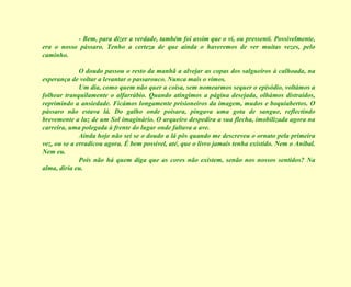 - Bem, para dizer a verdade, também foi assim que o vi, ou pressenti. Possivelmente, era o nosso pássaro. Tenho a certeza de que ainda o haveremos de ver muitas vezes, pelo caminho. O doudo passou o resto da manhã a alvejar as copas dos salgueiros à calhoada, na esperança de voltar a levantar o passarouco. Nunca mais o vimos. Um dia, como quem não quer a coisa, sem nomearmos sequer o episódio, voltámos a folhear tranquilamente o alfarrábio. Quando atingimos a página desejada, olhámos distraídos, reprimindo a ansiedade. Ficámos longamente prisioneiros da imagem, mudos e boquiabertos. O pássaro não estava lá. Do galho onde poisara, pingava uma gota de sangue, reflectindo brevemente a luz de um Sol imaginário. O arqueiro despedira a sua flecha, imobilizada agora na carreira, uma polegada à frente do lugar onde faltava a ave. Ainda hoje não sei se o doudo a lá pôs quando me descreveu o ornato pela primeira vez, ou se a erradicou agora. É bem possível, até, que o livro jamais tenha existido. Nem o Aníbal. Nem eu. Pois não há quem diga que as cores não existem, senão nos nossos sentidos? Na alma, diria eu. 