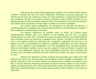 Todo aquele dia o doudo foi perseguido pelo vermelho. Um vermelho vidrado, intenso, cristalino e húmido, mas duro, de cerejas cristalizadas. Projectado na brancura açucarada  da cobertura de um bolo, que estruturava, mesmo no centro geométrico, a composição da montra de uma confeitaria, rodeado de chocolates, caramelos, amêndoas, fardos e fardos de palha de ovos, algumas garrafas de vinho da Madeira, outras do Porto. Uma explosão de cores, que não eram já só um estímulo visual, mas faziam convergir todos os sentidos convocando os paladares. Nos grandes painéis publicitários, nos automóveis, nas bancadas das floristas, o vermelho proliferava na medida em que a boca do doudo salivava e se lhe alucinavam os sentidos. A fome assediara-o consubstanciada no vermelho. Um amarelo distingue-se de qualquer outro, de forma que podemos quase substancialmente imaginar duas cores distintas. O azul também, que por vezes se projecta vertiginosamente no verde. Mas o vermelho das cerejas, tão unido todavia ao seu material depósito, mal se distingue, mesmo na substância, de qualquer outro. Porque o vermelho á a mais unida das cores a um complexo cultural de referências que a imaginam e informam. De modo que o seu impacto sensorial se desmaterializa em milhões de arquétipos significantes, um imenso túnel por onde se escoa e difunde a sua materialidade e por onde deambulam toiros, hercúleas façanhas, sábios reis, alucinados cavaleiros, rubis e uma taça singela de cristal recolhendo o sangue de um cordeiro, onde satisfazemos algumas das nossas antropófagas fantasias. Tudo invocando uma mesma cor que não admite graduações pois não reside já nos sentidos, mas quase exclusivamente no verbo. Tínhamo-nos deslocado a Lisboa, em época de precariedade, para cobrar uma velha dívida de um livreiro, que durante alguns anos distribuíra os meus sarrabais e almanaques. Era questão arrumada. Levava nos bolsos dinheiro que bastasse para os bilhetes do comboio, pouco mais. E foi logo depois da chegada que passámos em frente da montra. Quase tive que arrastar o Aníbal, que ficou pasmado com o olhar magnetizado pelas cerejas. Não falou já noutra coisa. A minha boca salivava já também e, por mais que quisesse afastar a ideia, também eu via cerejas por todo o lado. 