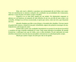 Bem, não reavi o dinheiro e passámos um atormentado dia em Lisboa, sem comer. Nem nos martirizavam as intensas exalações dos cozinhados nas proximidades dos restaurantes, tabernas e casas de pasto. Só víamos cerejas vermelhas. Ergueu-se no ar uma bola, jogada por um miúdo. Foi diminuindo enquanto se afastava no céu luminoso, do tamanho de uma bolacha, de um ovo, por fim de uma cereja e era vermelha. Ali fiquei eu, de boca escancarada, à espera que caísse, como um cão a que lançaram um osso. Quando chegámos por fim a casa, fizemos o inventário das vitualhas. Um naco macio de queijo bem cremoso, o fundo de um paio vermelhinho, alguns dos primeiros morangos do ano. Enfastiei-me e fui incapaz de comer. Sonhei toda a noite com cavalgadas intermináveis no poente de um deserto incontível e cavaleiros de toga vermelha ondulando ao vento. Tudo numa atmosfera incendiada. De manhã levantei-me e emborquei um copo de vinho, com os olhos fechados. Os pós sufocantes da noite desértica removeram-se-me das mucosas do pálato e desvaneceu-se a alucinação pelas cerejas. Dizem que a fome é negra. Eu acho que é da cor do apetite. 